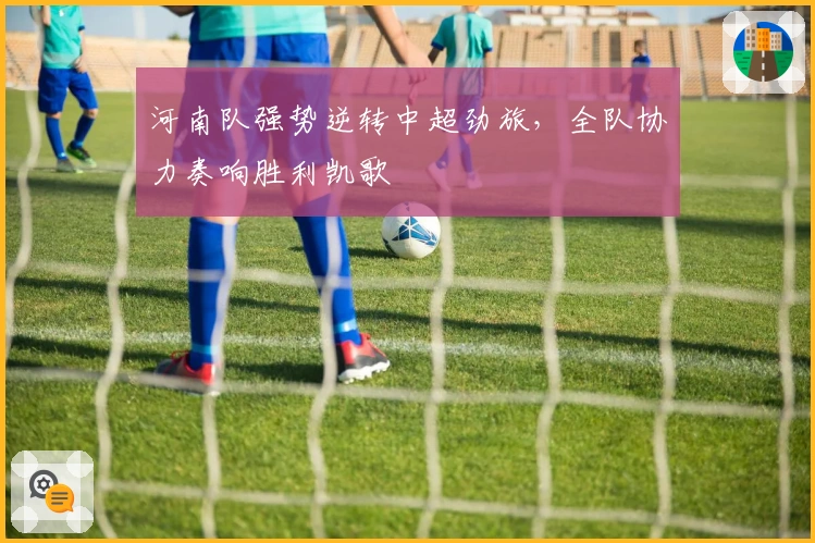 河南队强势逆转中超劲旅,全队协力奏响胜利凯歌