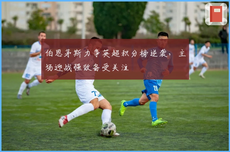 伯恩茅斯力争英超积分榜逆袭,主场迎战强敌备受关注