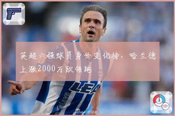 英超六强球员身价变化榜，哈兰德上涨2000万欧领跑