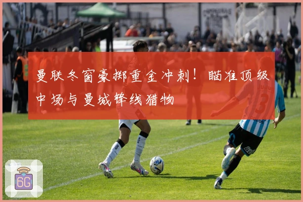 曼联冬窗豪掷重金冲刺！瞄准顶级中场与曼城锋线猎物