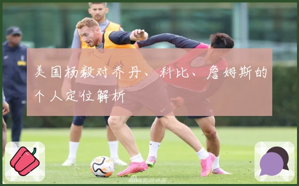 美国杨毅对乔丹、科比、詹姆斯的个人定位解析