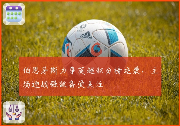 伯恩茅斯力争英超积分榜逆袭，主场迎战强敌备受关注