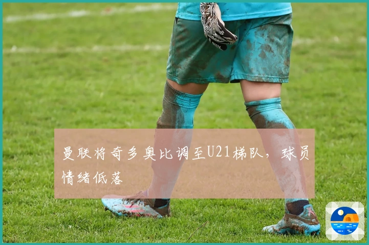 曼联将奇多奥比调至U21梯队，球员情绪低落