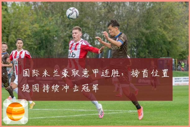 国际米兰豪取意甲连胜，榜首位置稳固持续冲击冠军