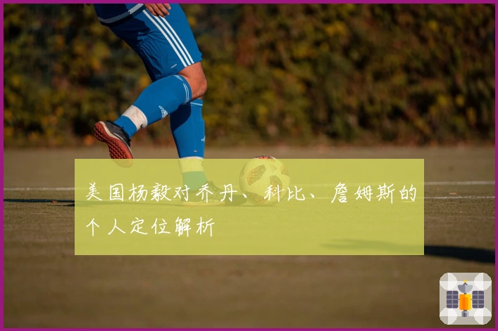 美国杨毅对乔丹、科比、詹姆斯的个人定位解析