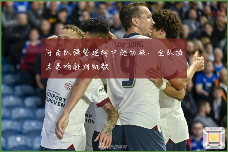 河南队强势逆转中超劲旅，全队协力奏响胜利凯歌