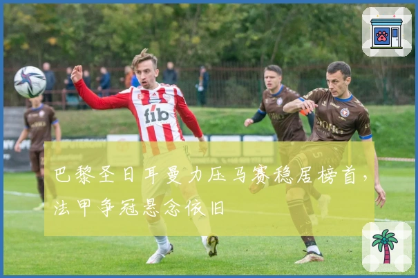 巴黎圣日耳曼力压马赛稳居榜首，法甲争冠悬念依旧