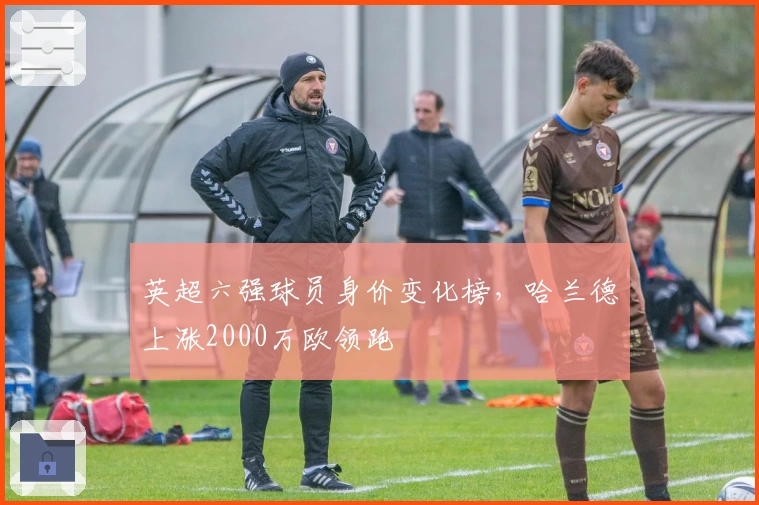 英超六强球员身价变化榜，哈兰德上涨2000万欧领跑