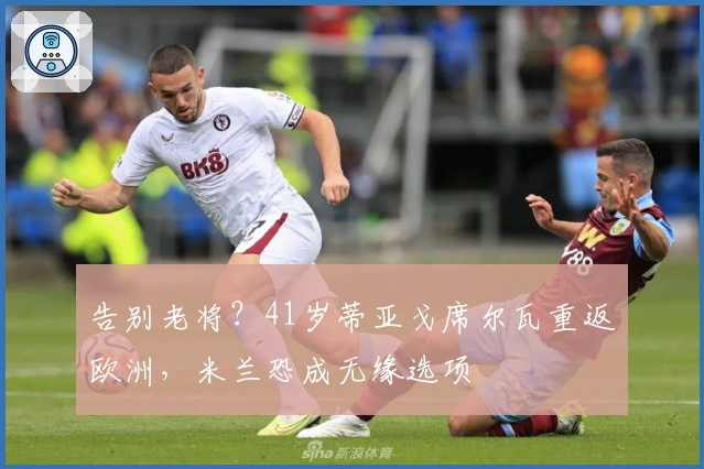 告别老将？41岁蒂亚戈席尔瓦重返欧洲，米兰恐成无缘选项